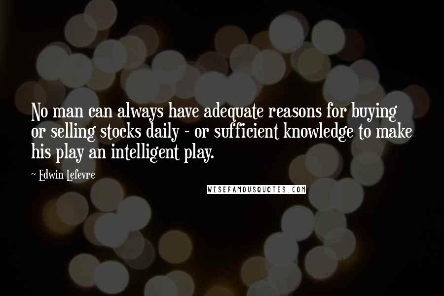 Edwin Lefevre Quotes: No man can always have adequate reasons for buying or selling stocks daily - or sufficient knowledge to make his play an intelligent play.