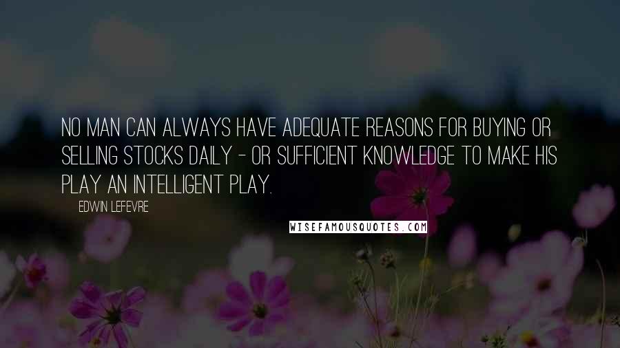 Edwin Lefevre Quotes: No man can always have adequate reasons for buying or selling stocks daily - or sufficient knowledge to make his play an intelligent play.