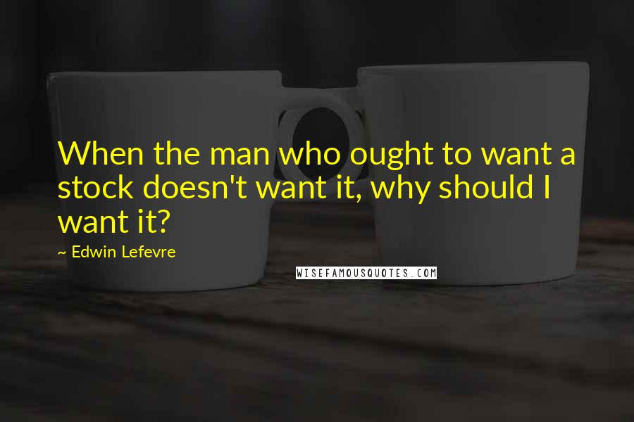 Edwin Lefevre Quotes: When the man who ought to want a stock doesn't want it, why should I want it?