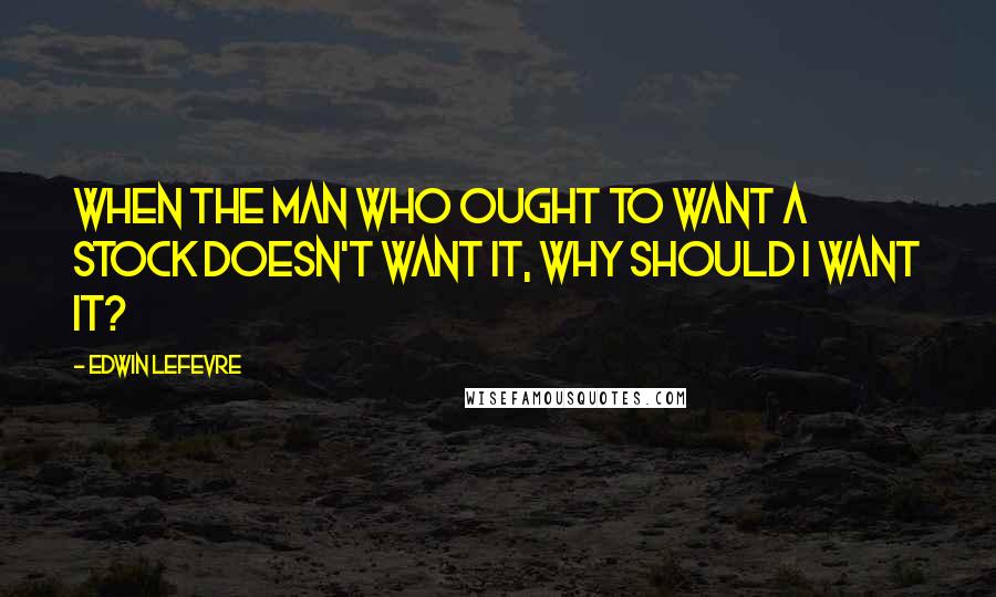 Edwin Lefevre Quotes: When the man who ought to want a stock doesn't want it, why should I want it?