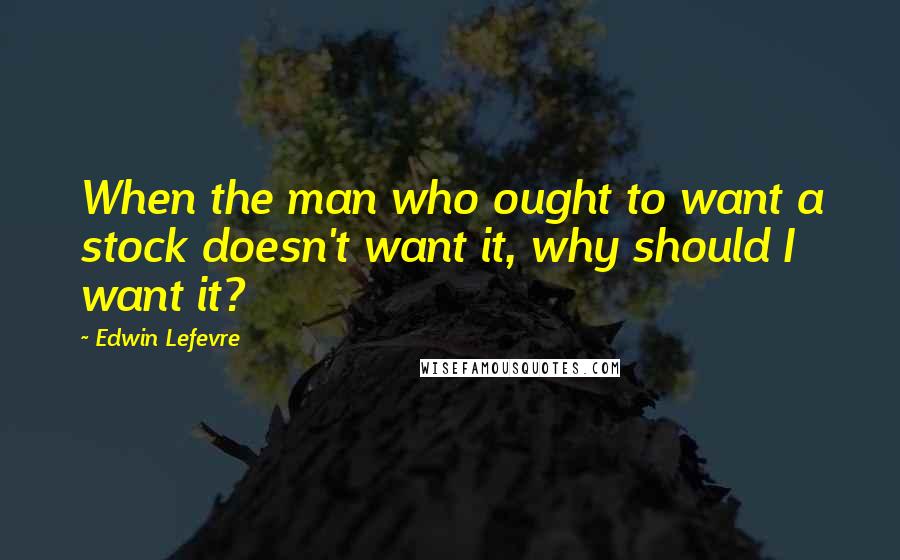 Edwin Lefevre Quotes: When the man who ought to want a stock doesn't want it, why should I want it?