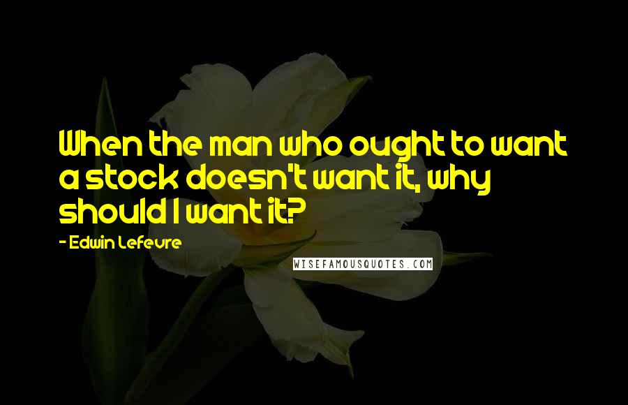 Edwin Lefevre Quotes: When the man who ought to want a stock doesn't want it, why should I want it?
