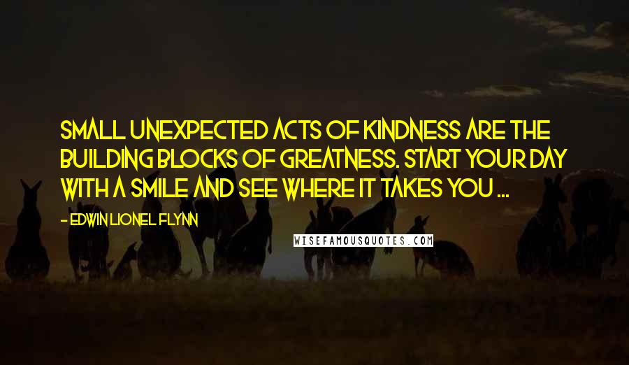 Edwin Lionel Flynn Quotes: Small unexpected acts of kindness are the building blocks of greatness. Start your day with a smile and see where it takes you ...