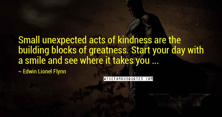 Edwin Lionel Flynn Quotes: Small unexpected acts of kindness are the building blocks of greatness. Start your day with a smile and see where it takes you ...