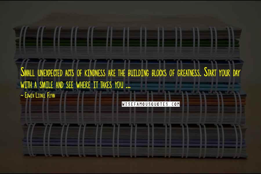 Edwin Lionel Flynn Quotes: Small unexpected acts of kindness are the building blocks of greatness. Start your day with a smile and see where it takes you ...