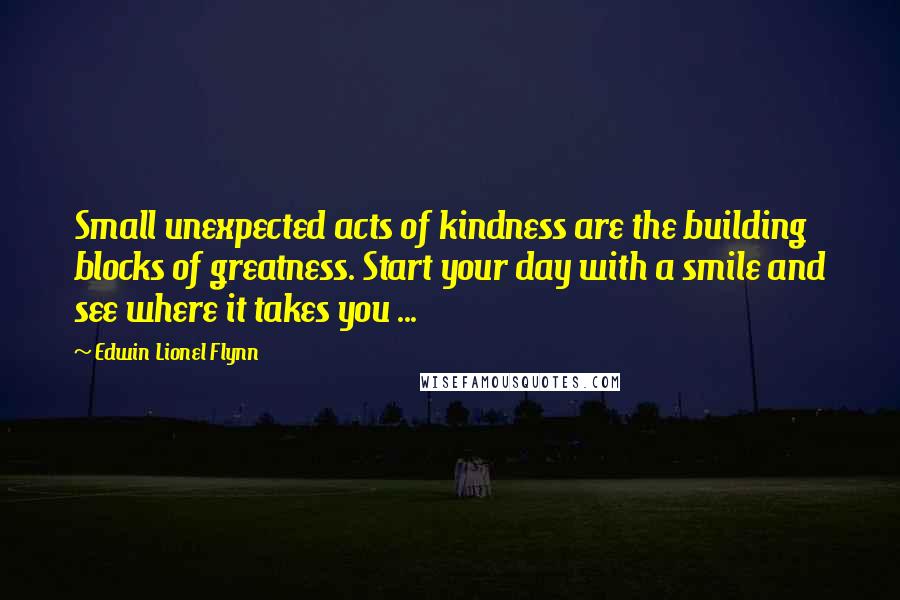 Edwin Lionel Flynn Quotes: Small unexpected acts of kindness are the building blocks of greatness. Start your day with a smile and see where it takes you ...