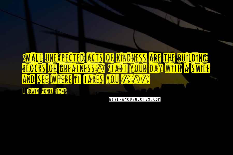 Edwin Lionel Flynn Quotes: Small unexpected acts of kindness are the building blocks of greatness. Start your day with a smile and see where it takes you ...