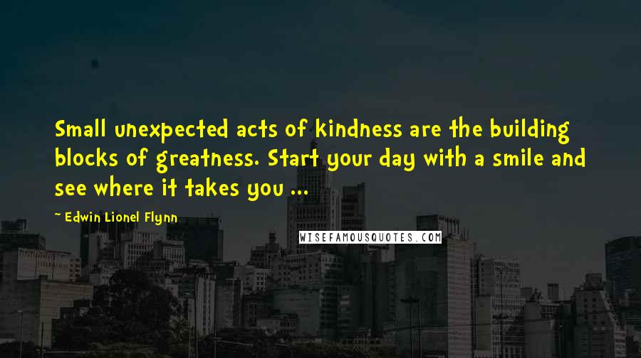 Edwin Lionel Flynn Quotes: Small unexpected acts of kindness are the building blocks of greatness. Start your day with a smile and see where it takes you ...