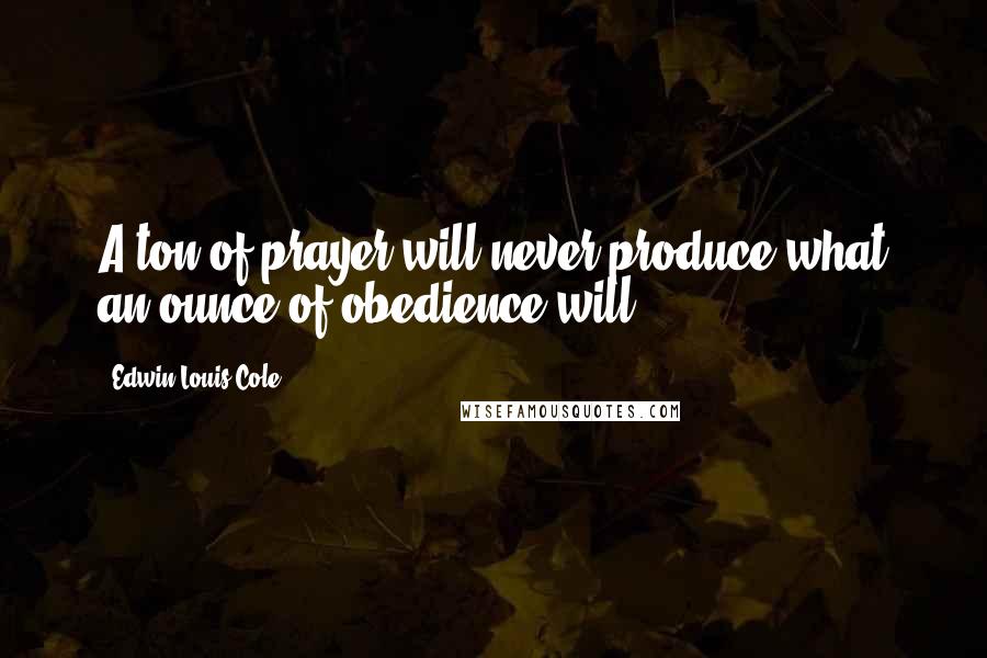 Edwin Louis Cole Quotes: A ton of prayer will never produce what an ounce of obedience will.