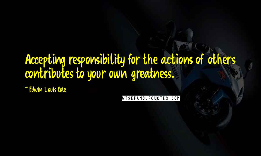 Edwin Louis Cole Quotes: Accepting responsibility for the actions of others contributes to your own greatness.