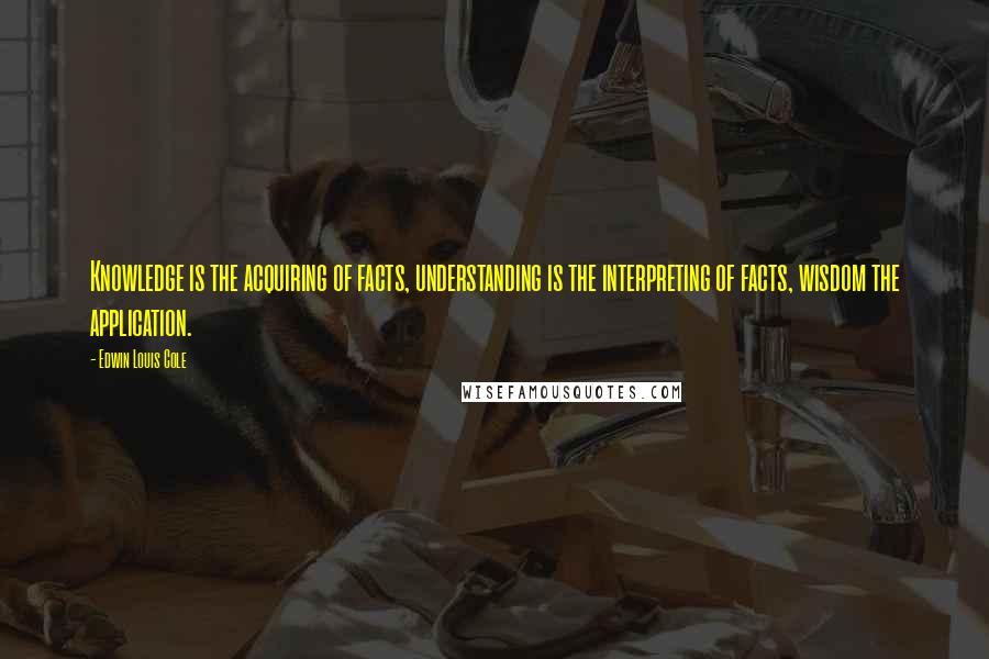 Edwin Louis Cole Quotes: Knowledge is the acquiring of facts, understanding is the interpreting of facts, wisdom the application.