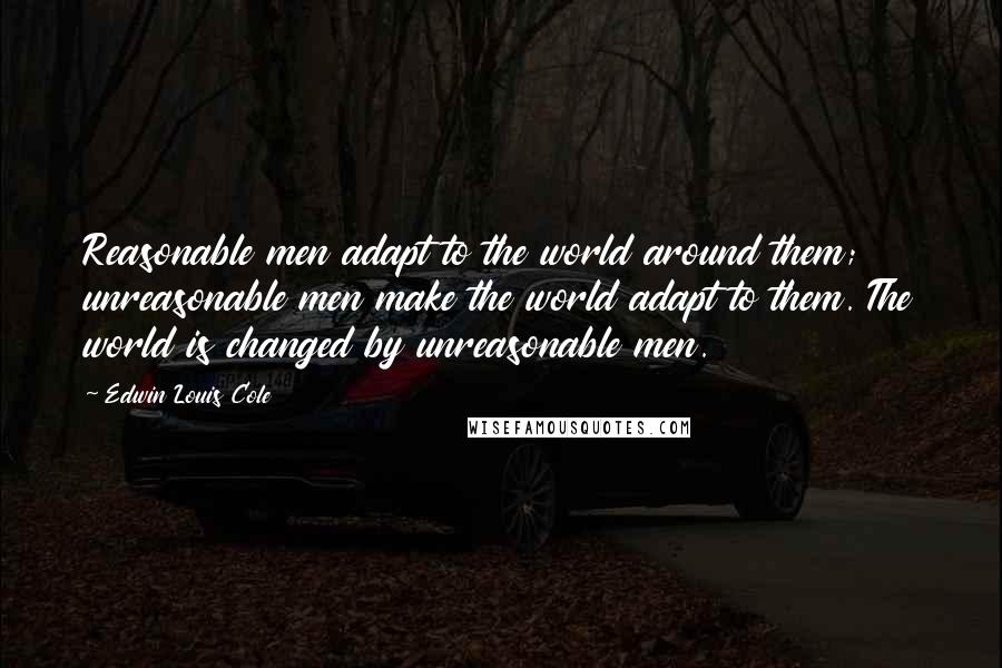 Edwin Louis Cole Quotes: Reasonable men adapt to the world around them; unreasonable men make the world adapt to them. The world is changed by unreasonable men.