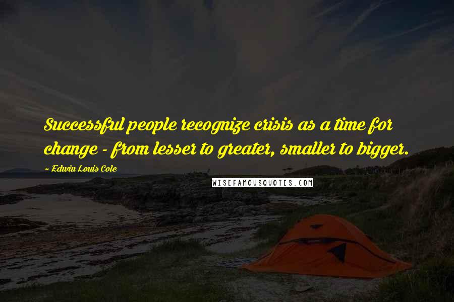 Edwin Louis Cole Quotes: Successful people recognize crisis as a time for change - from lesser to greater, smaller to bigger.