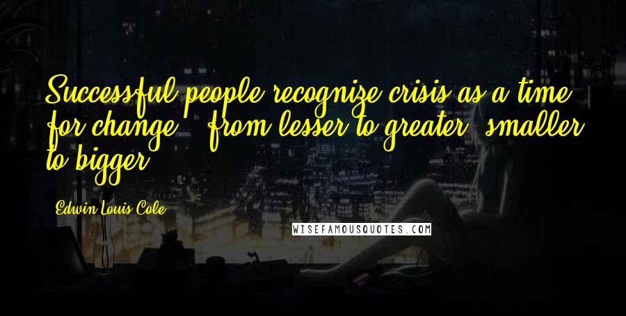 Edwin Louis Cole Quotes: Successful people recognize crisis as a time for change - from lesser to greater, smaller to bigger.