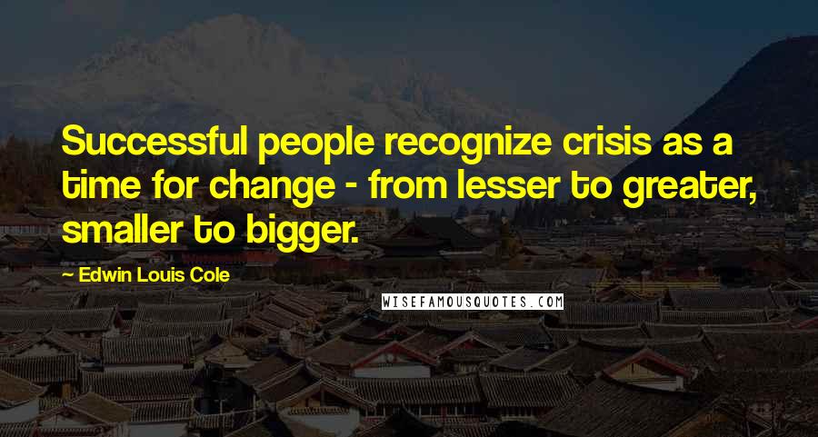 Edwin Louis Cole Quotes: Successful people recognize crisis as a time for change - from lesser to greater, smaller to bigger.