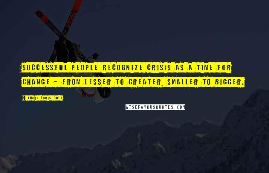 Edwin Louis Cole Quotes: Successful people recognize crisis as a time for change - from lesser to greater, smaller to bigger.