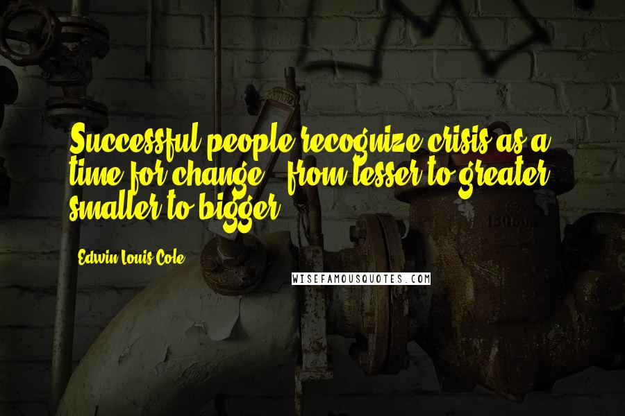 Edwin Louis Cole Quotes: Successful people recognize crisis as a time for change - from lesser to greater, smaller to bigger.