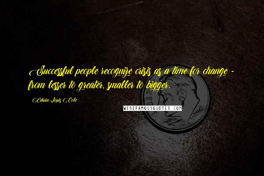 Edwin Louis Cole Quotes: Successful people recognize crisis as a time for change - from lesser to greater, smaller to bigger.