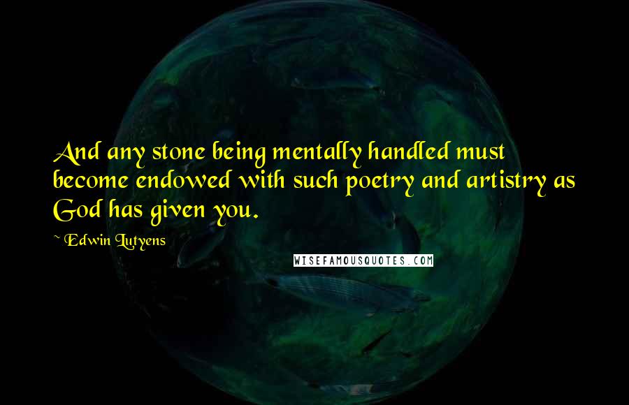 Edwin Lutyens Quotes: And any stone being mentally handled must become endowed with such poetry and artistry as God has given you.