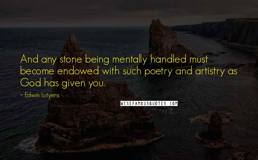 Edwin Lutyens Quotes: And any stone being mentally handled must become endowed with such poetry and artistry as God has given you.