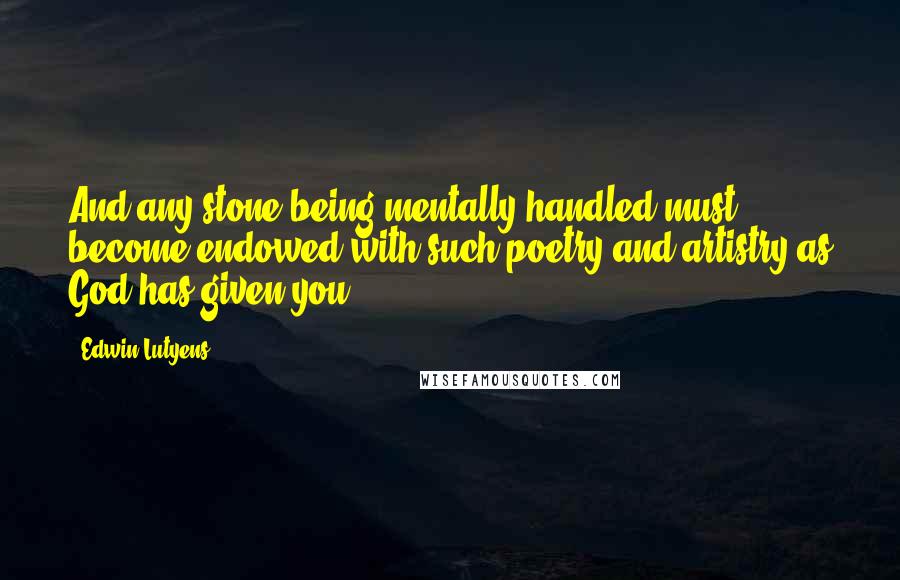 Edwin Lutyens Quotes: And any stone being mentally handled must become endowed with such poetry and artistry as God has given you.