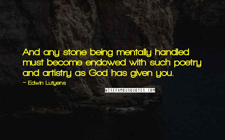 Edwin Lutyens Quotes: And any stone being mentally handled must become endowed with such poetry and artistry as God has given you.