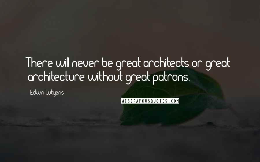 Edwin Lutyens Quotes: There will never be great architects or great architecture without great patrons.