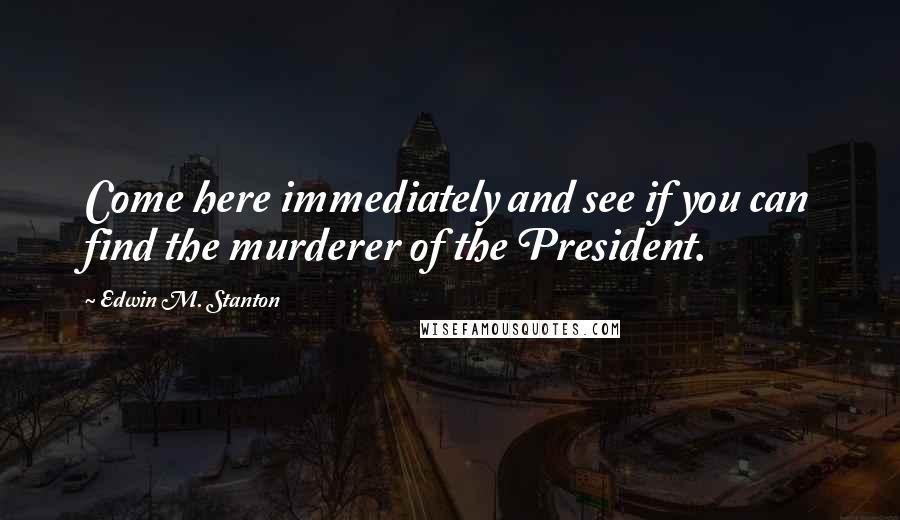 Edwin M. Stanton Quotes: Come here immediately and see if you can find the murderer of the President.