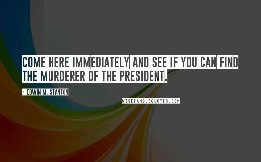 Edwin M. Stanton Quotes: Come here immediately and see if you can find the murderer of the President.