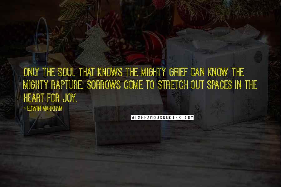 Edwin Markham Quotes: Only the soul that knows the mighty grief can know the mighty rapture. Sorrows come to stretch out spaces in the heart for joy.