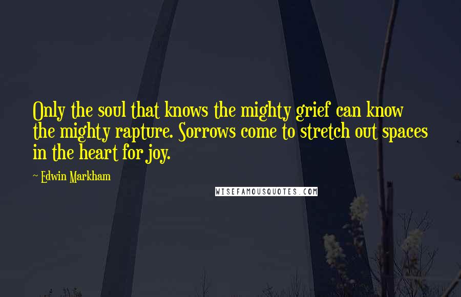 Edwin Markham Quotes: Only the soul that knows the mighty grief can know the mighty rapture. Sorrows come to stretch out spaces in the heart for joy.