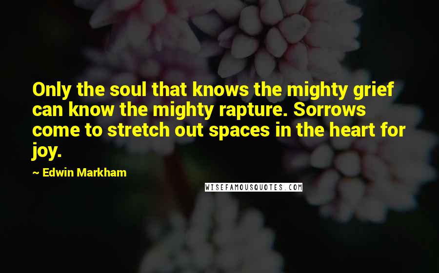 Edwin Markham Quotes: Only the soul that knows the mighty grief can know the mighty rapture. Sorrows come to stretch out spaces in the heart for joy.