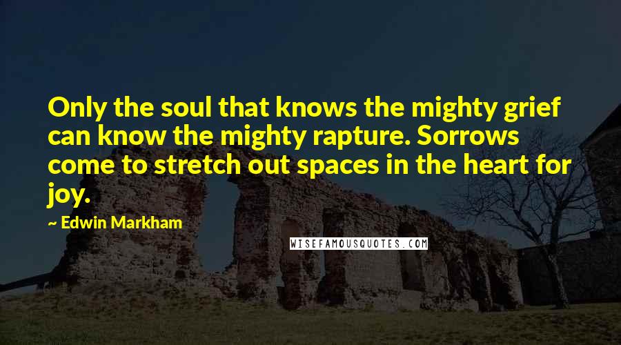 Edwin Markham Quotes: Only the soul that knows the mighty grief can know the mighty rapture. Sorrows come to stretch out spaces in the heart for joy.