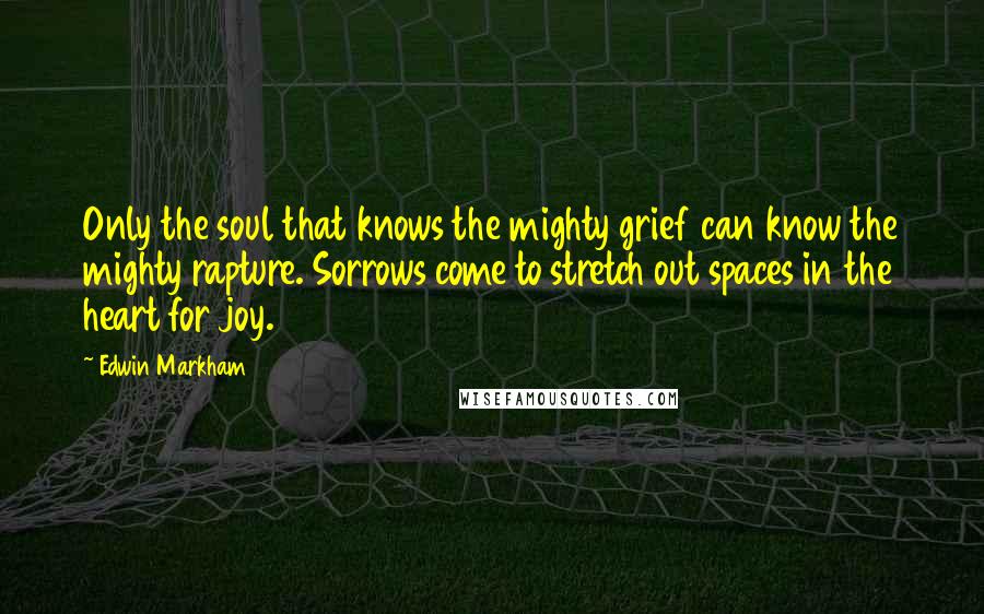 Edwin Markham Quotes: Only the soul that knows the mighty grief can know the mighty rapture. Sorrows come to stretch out spaces in the heart for joy.
