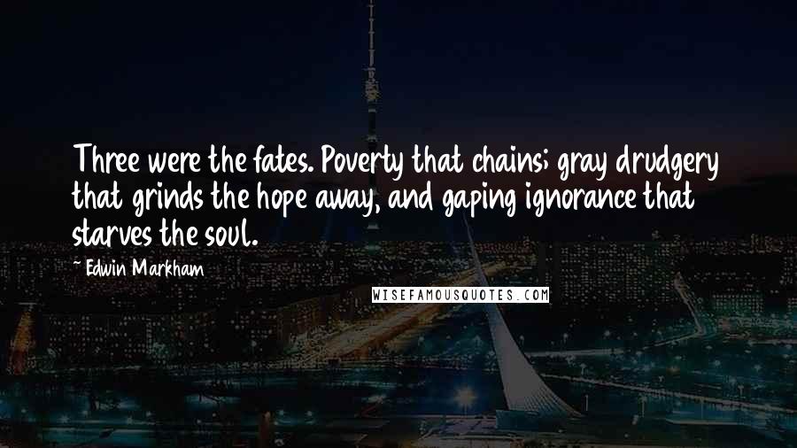 Edwin Markham Quotes: Three were the fates. Poverty that chains; gray drudgery that grinds the hope away, and gaping ignorance that starves the soul.