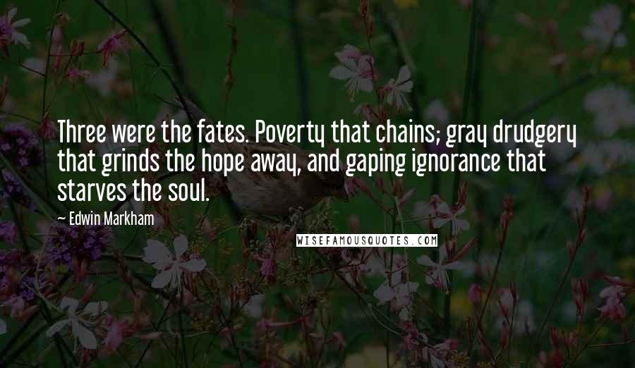Edwin Markham Quotes: Three were the fates. Poverty that chains; gray drudgery that grinds the hope away, and gaping ignorance that starves the soul.