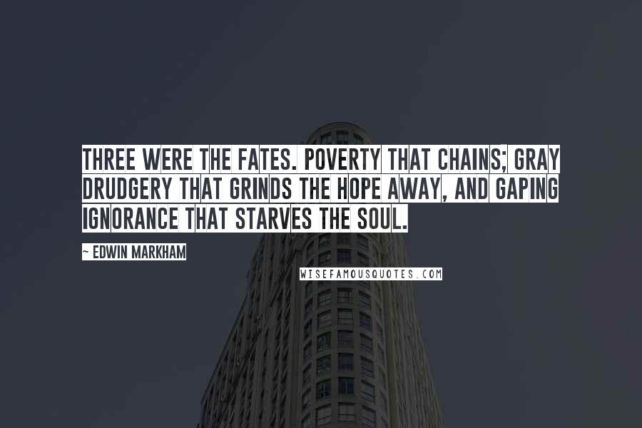 Edwin Markham Quotes: Three were the fates. Poverty that chains; gray drudgery that grinds the hope away, and gaping ignorance that starves the soul.