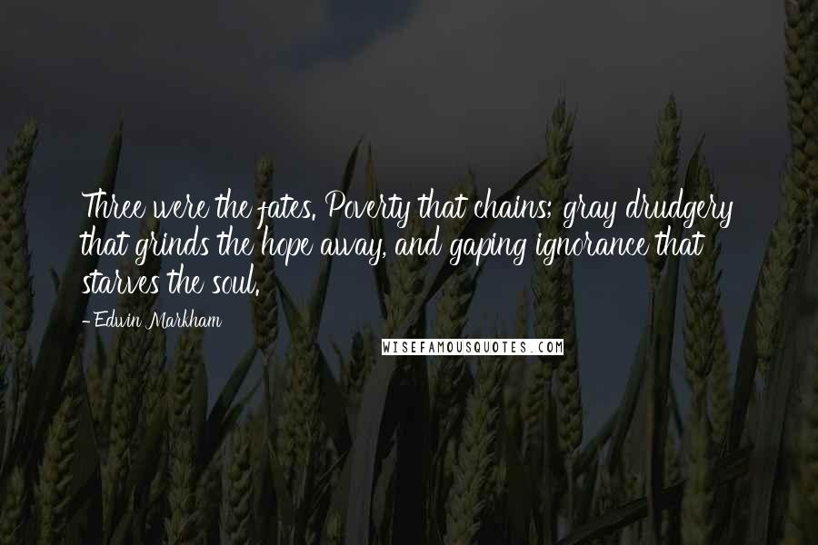 Edwin Markham Quotes: Three were the fates. Poverty that chains; gray drudgery that grinds the hope away, and gaping ignorance that starves the soul.