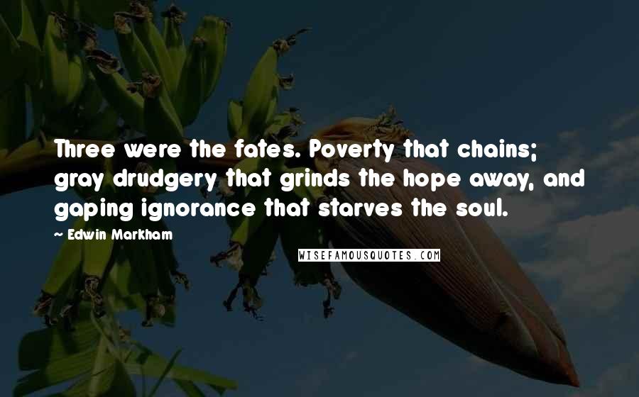 Edwin Markham Quotes: Three were the fates. Poverty that chains; gray drudgery that grinds the hope away, and gaping ignorance that starves the soul.