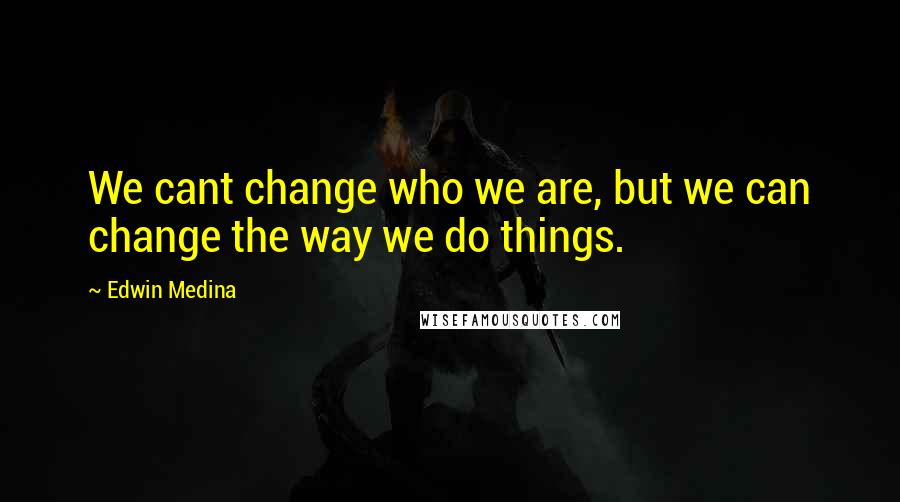 Edwin Medina Quotes: We cant change who we are, but we can change the way we do things.