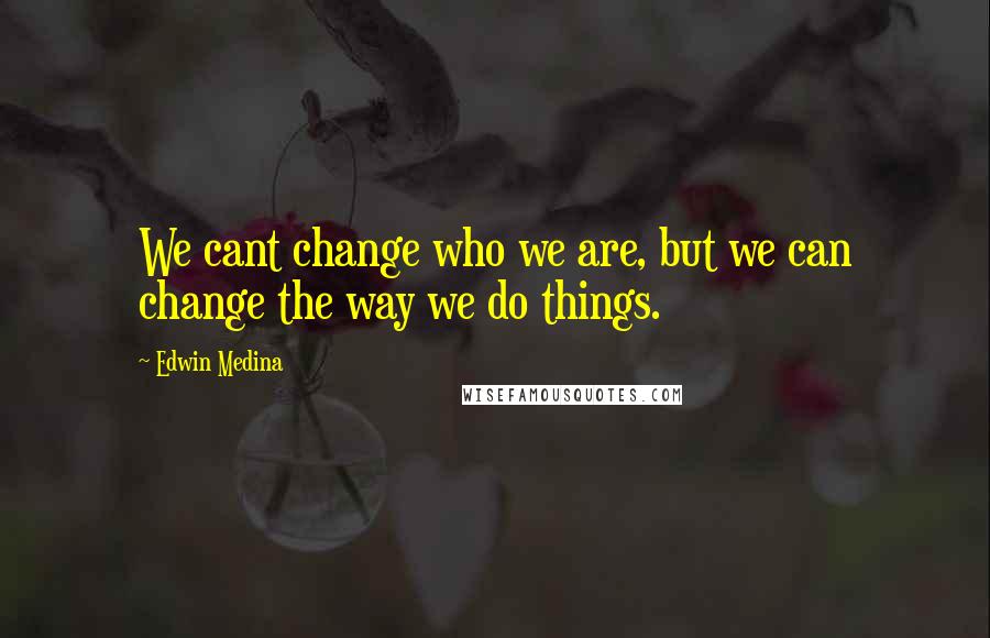 Edwin Medina Quotes: We cant change who we are, but we can change the way we do things.