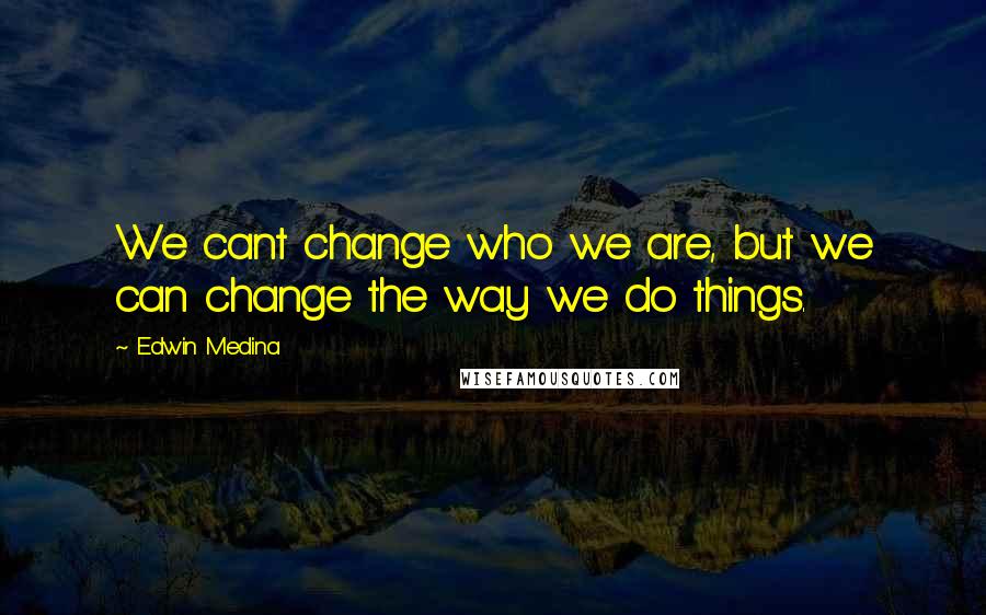 Edwin Medina Quotes: We cant change who we are, but we can change the way we do things.