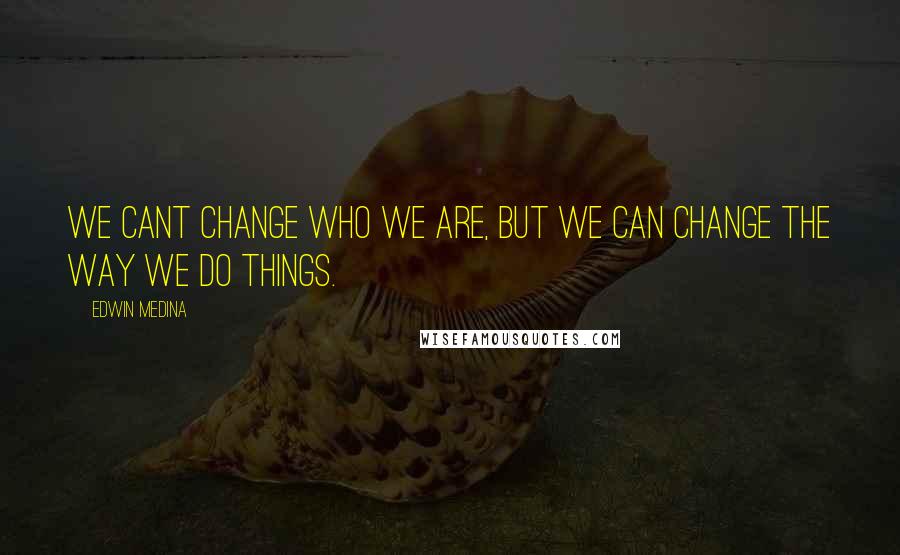 Edwin Medina Quotes: We cant change who we are, but we can change the way we do things.