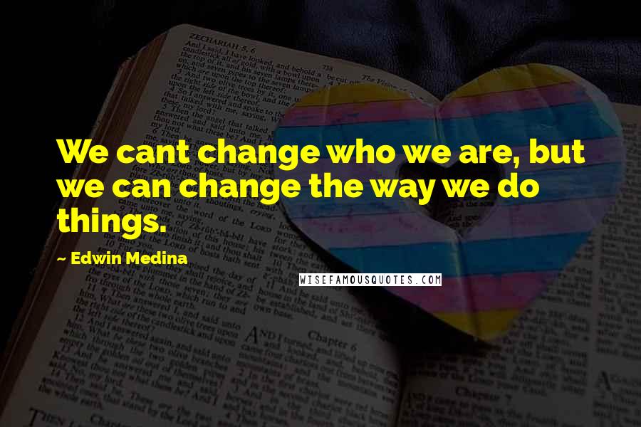 Edwin Medina Quotes: We cant change who we are, but we can change the way we do things.