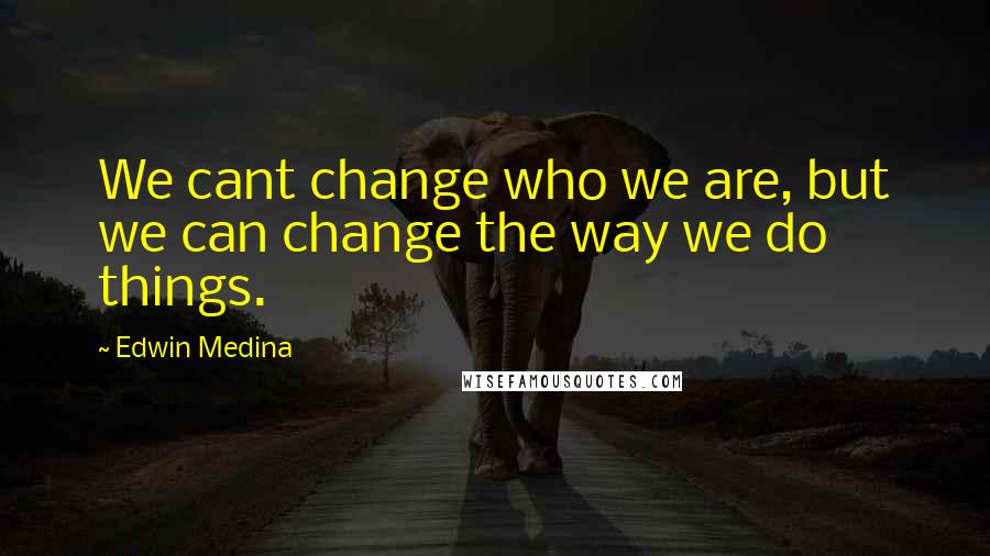 Edwin Medina Quotes: We cant change who we are, but we can change the way we do things.