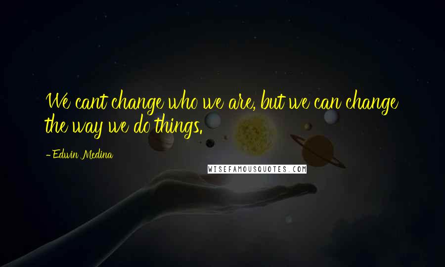 Edwin Medina Quotes: We cant change who we are, but we can change the way we do things.