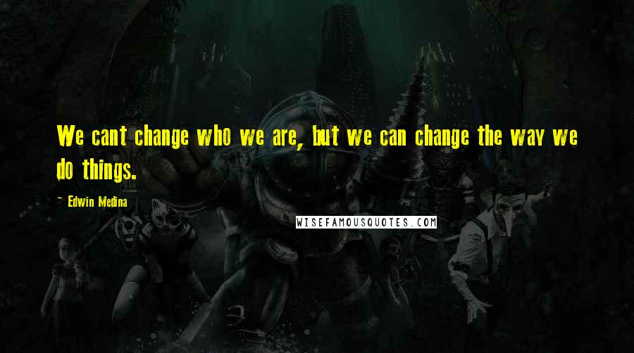 Edwin Medina Quotes: We cant change who we are, but we can change the way we do things.