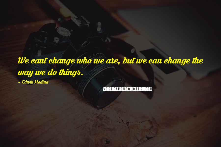 Edwin Medina Quotes: We cant change who we are, but we can change the way we do things.