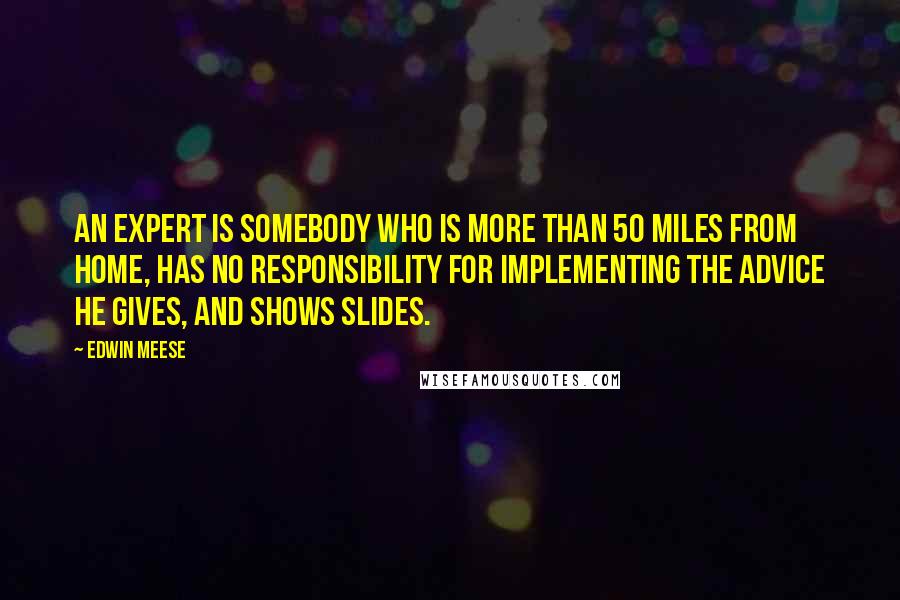 Edwin Meese Quotes: An expert is somebody who is more than 50 miles from home, has no responsibility for implementing the advice he gives, and shows slides.