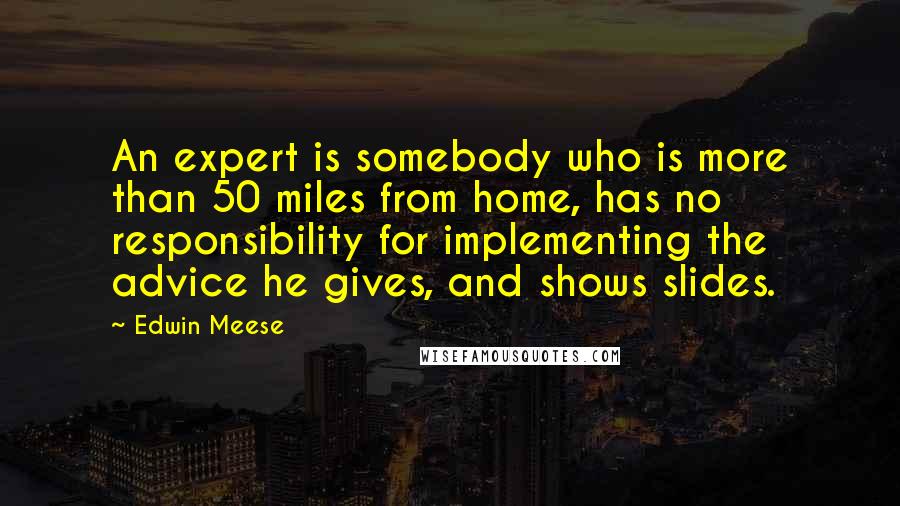 Edwin Meese Quotes: An expert is somebody who is more than 50 miles from home, has no responsibility for implementing the advice he gives, and shows slides.